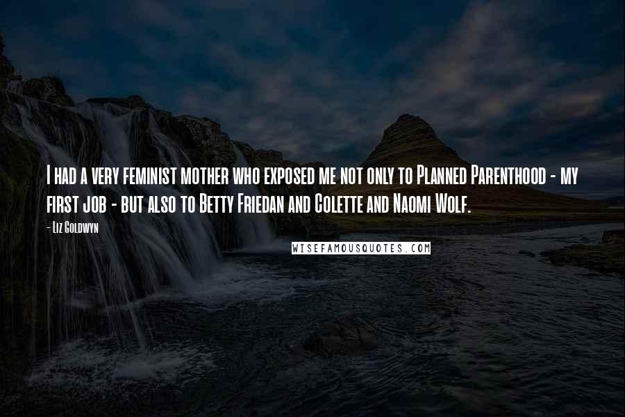 Liz Goldwyn Quotes: I had a very feminist mother who exposed me not only to Planned Parenthood - my first job - but also to Betty Friedan and Colette and Naomi Wolf.