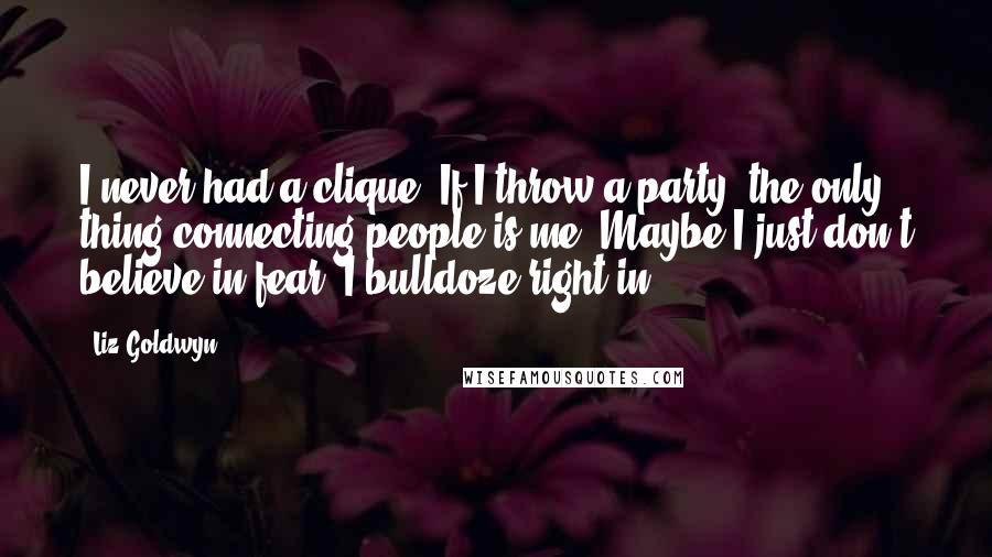 Liz Goldwyn Quotes: I never had a clique. If I throw a party, the only thing connecting people is me. Maybe I just don't believe in fear. I bulldoze right in.