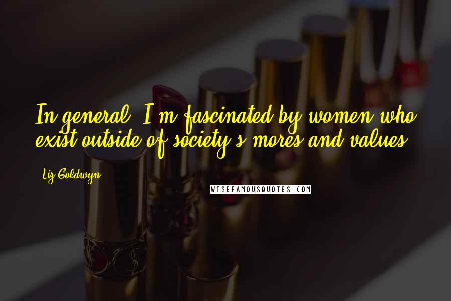 Liz Goldwyn Quotes: In general, I'm fascinated by women who exist outside of society's mores and values.