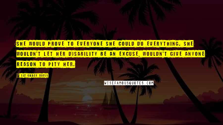 Liz Grace Davis Quotes: She would prove to everyone she could do everything. She wouldn't let her disability be an excuse, wouldn't give anyone reason to pity her.