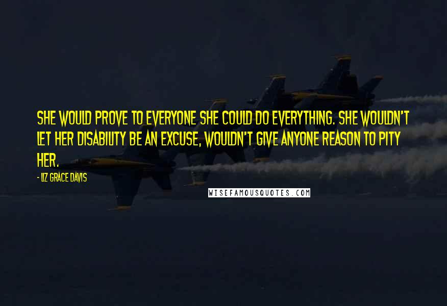 Liz Grace Davis Quotes: She would prove to everyone she could do everything. She wouldn't let her disability be an excuse, wouldn't give anyone reason to pity her.