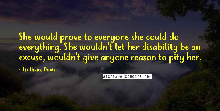 Liz Grace Davis Quotes: She would prove to everyone she could do everything. She wouldn't let her disability be an excuse, wouldn't give anyone reason to pity her.