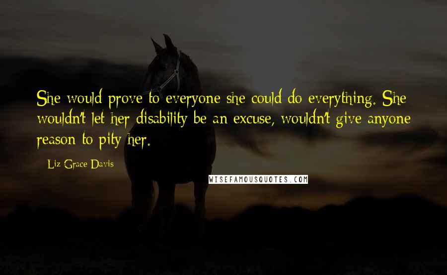 Liz Grace Davis Quotes: She would prove to everyone she could do everything. She wouldn't let her disability be an excuse, wouldn't give anyone reason to pity her.