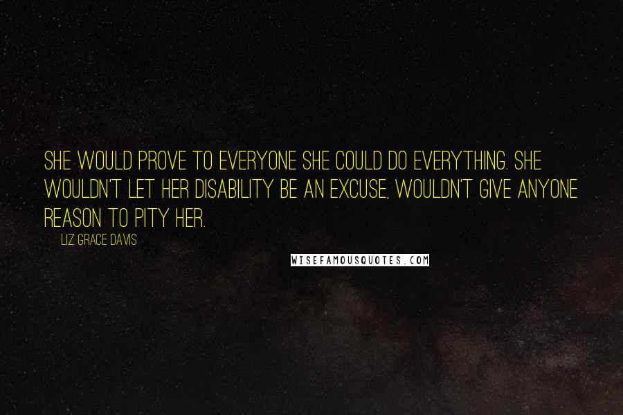 Liz Grace Davis Quotes: She would prove to everyone she could do everything. She wouldn't let her disability be an excuse, wouldn't give anyone reason to pity her.