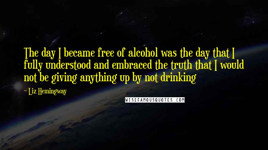 Liz Hemingway Quotes: The day I became free of alcohol was the day that I fully understood and embraced the truth that I would not be giving anything up by not drinking