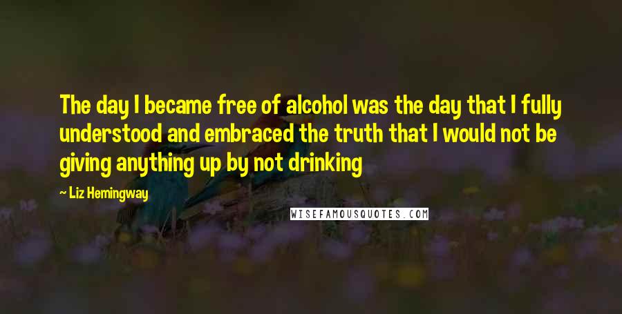 Liz Hemingway Quotes: The day I became free of alcohol was the day that I fully understood and embraced the truth that I would not be giving anything up by not drinking