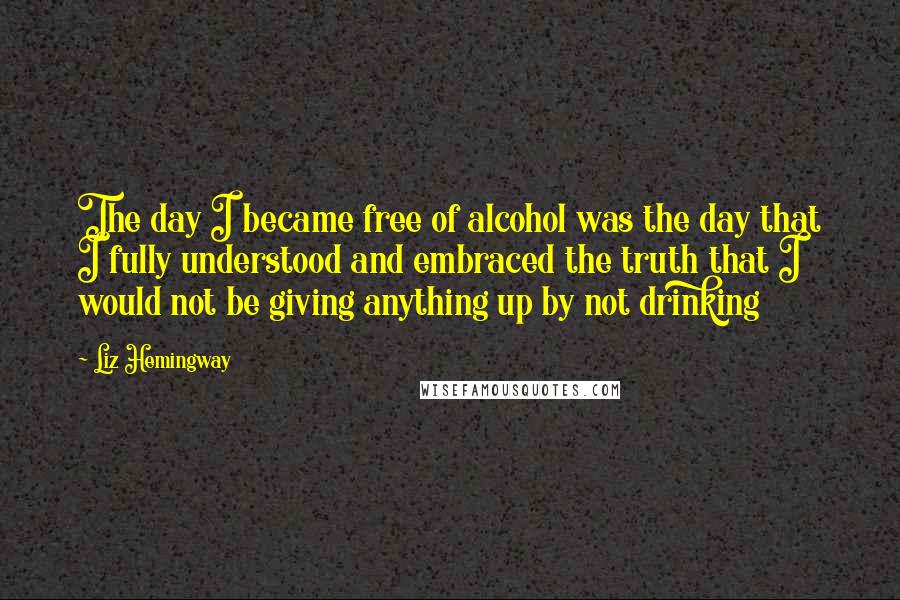 Liz Hemingway Quotes: The day I became free of alcohol was the day that I fully understood and embraced the truth that I would not be giving anything up by not drinking