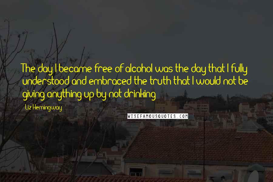 Liz Hemingway Quotes: The day I became free of alcohol was the day that I fully understood and embraced the truth that I would not be giving anything up by not drinking