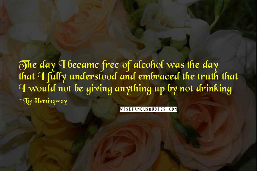 Liz Hemingway Quotes: The day I became free of alcohol was the day that I fully understood and embraced the truth that I would not be giving anything up by not drinking