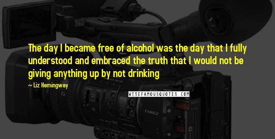 Liz Hemingway Quotes: The day I became free of alcohol was the day that I fully understood and embraced the truth that I would not be giving anything up by not drinking