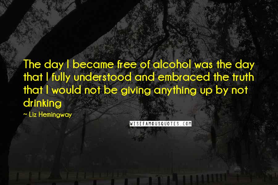 Liz Hemingway Quotes: The day I became free of alcohol was the day that I fully understood and embraced the truth that I would not be giving anything up by not drinking