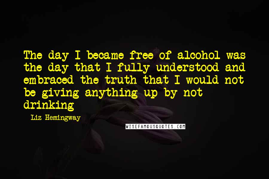 Liz Hemingway Quotes: The day I became free of alcohol was the day that I fully understood and embraced the truth that I would not be giving anything up by not drinking