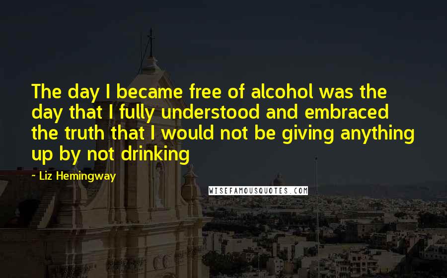 Liz Hemingway Quotes: The day I became free of alcohol was the day that I fully understood and embraced the truth that I would not be giving anything up by not drinking