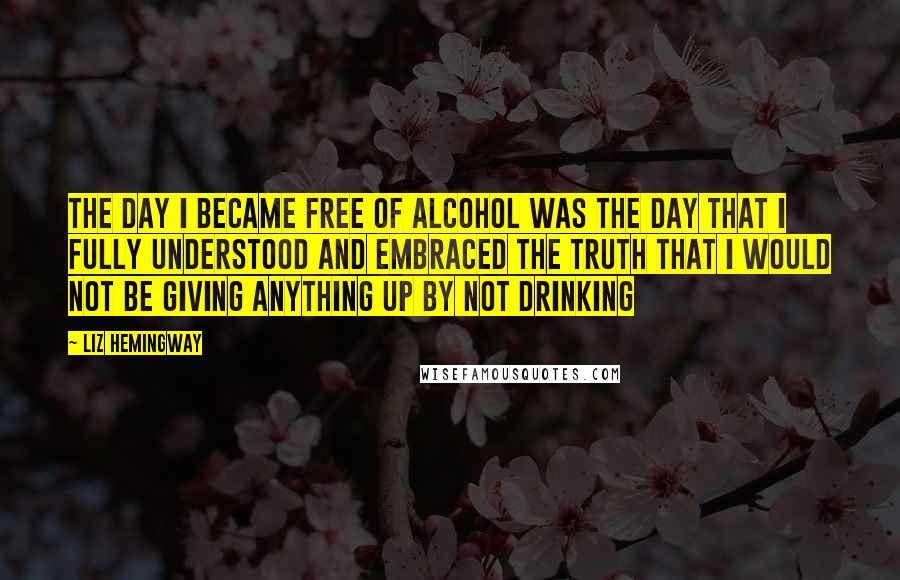 Liz Hemingway Quotes: The day I became free of alcohol was the day that I fully understood and embraced the truth that I would not be giving anything up by not drinking