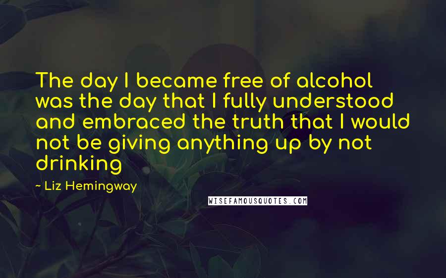 Liz Hemingway Quotes: The day I became free of alcohol was the day that I fully understood and embraced the truth that I would not be giving anything up by not drinking