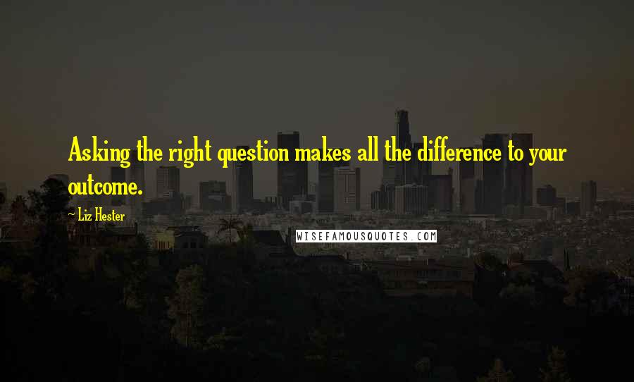Liz Hester Quotes: Asking the right question makes all the difference to your outcome.