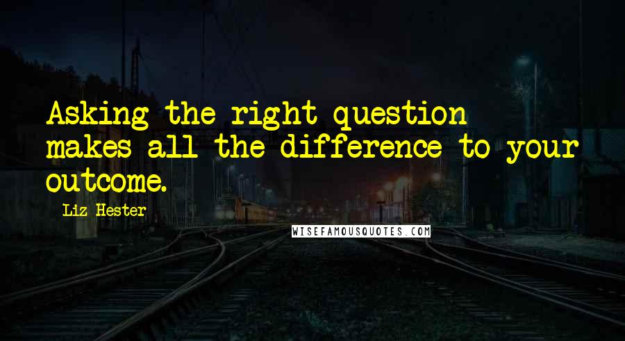 Liz Hester Quotes: Asking the right question makes all the difference to your outcome.