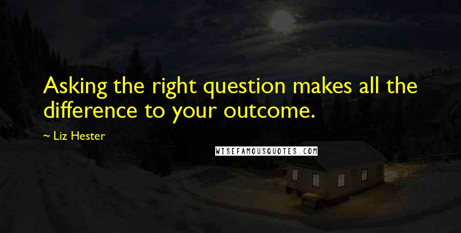 Liz Hester Quotes: Asking the right question makes all the difference to your outcome.