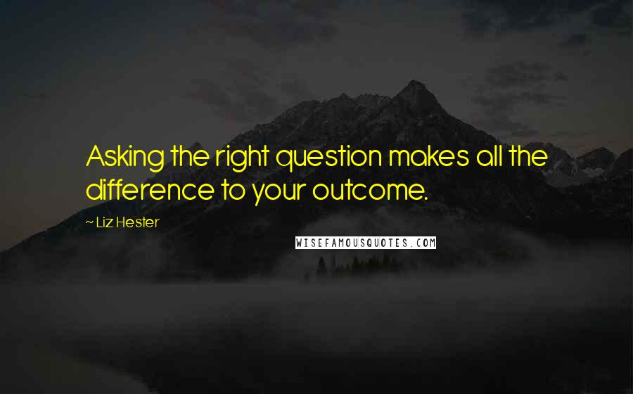 Liz Hester Quotes: Asking the right question makes all the difference to your outcome.