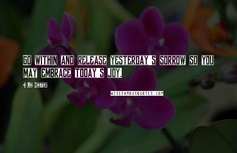 Liz Hester Quotes: Go within and release yesterday's sorrow so you may embrace today's joy.