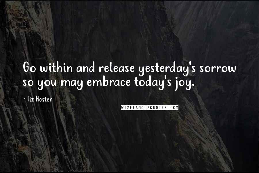 Liz Hester Quotes: Go within and release yesterday's sorrow so you may embrace today's joy.