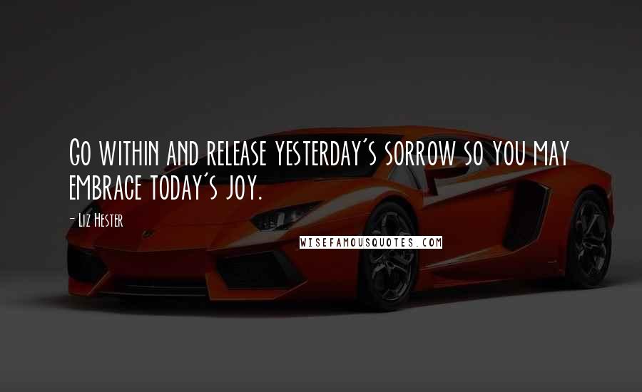 Liz Hester Quotes: Go within and release yesterday's sorrow so you may embrace today's joy.