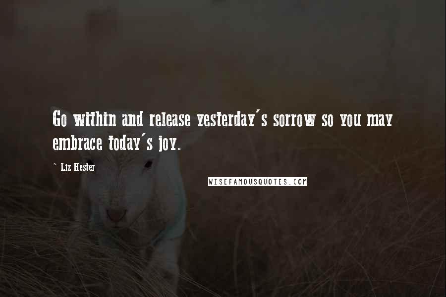 Liz Hester Quotes: Go within and release yesterday's sorrow so you may embrace today's joy.