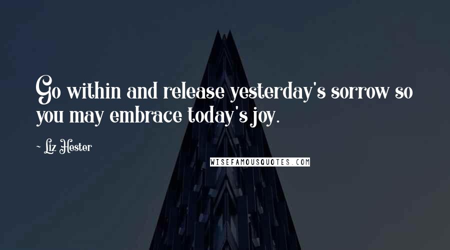 Liz Hester Quotes: Go within and release yesterday's sorrow so you may embrace today's joy.