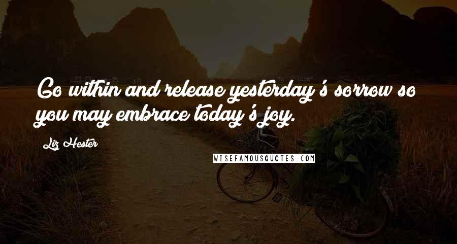 Liz Hester Quotes: Go within and release yesterday's sorrow so you may embrace today's joy.