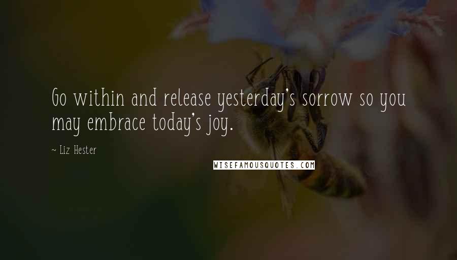 Liz Hester Quotes: Go within and release yesterday's sorrow so you may embrace today's joy.