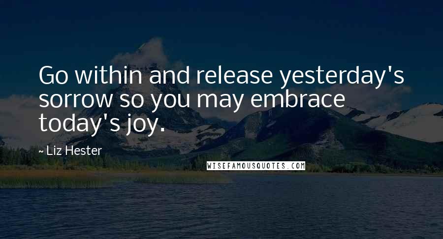 Liz Hester Quotes: Go within and release yesterday's sorrow so you may embrace today's joy.