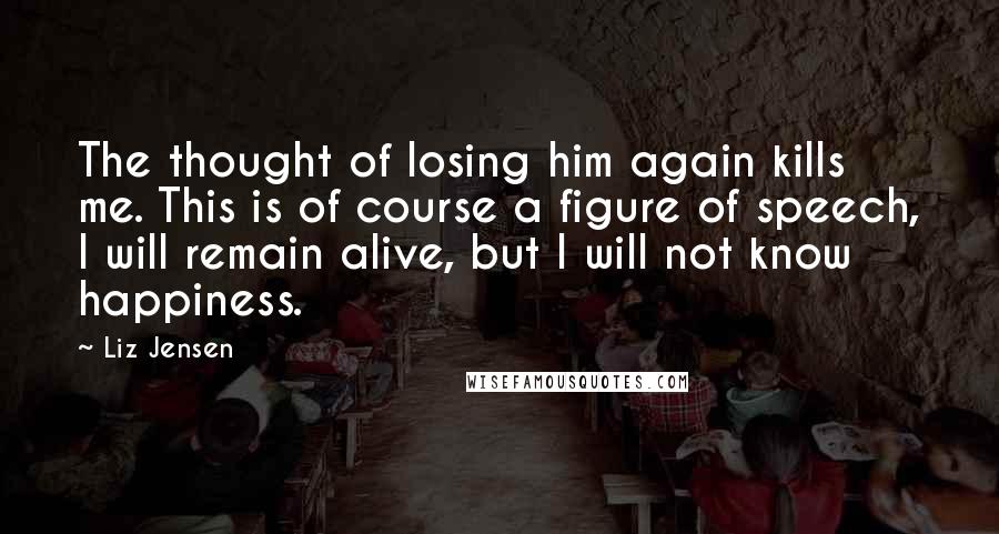 Liz Jensen Quotes: The thought of losing him again kills me. This is of course a figure of speech, I will remain alive, but I will not know happiness.