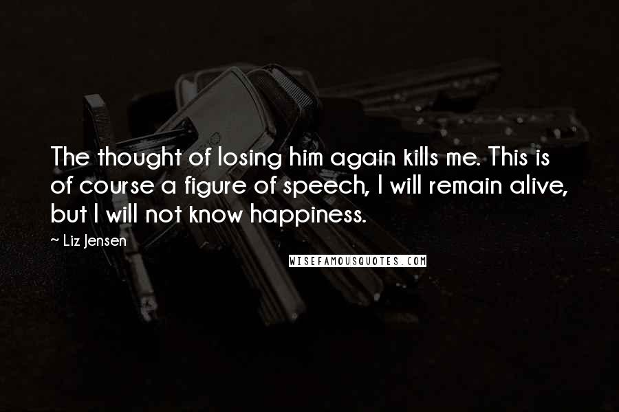 Liz Jensen Quotes: The thought of losing him again kills me. This is of course a figure of speech, I will remain alive, but I will not know happiness.