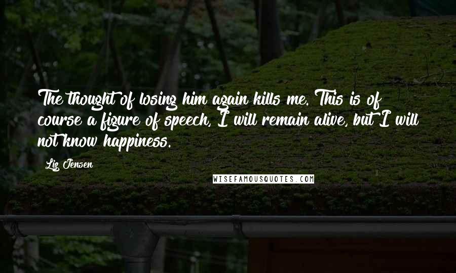 Liz Jensen Quotes: The thought of losing him again kills me. This is of course a figure of speech, I will remain alive, but I will not know happiness.