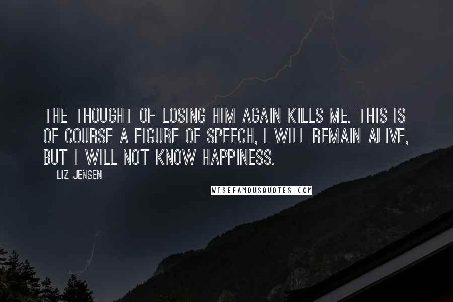 Liz Jensen Quotes: The thought of losing him again kills me. This is of course a figure of speech, I will remain alive, but I will not know happiness.