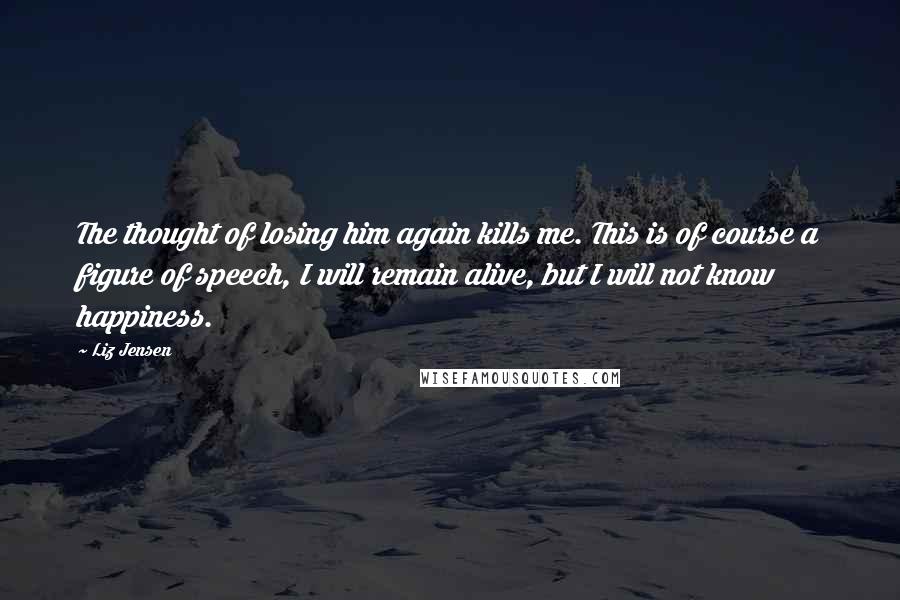 Liz Jensen Quotes: The thought of losing him again kills me. This is of course a figure of speech, I will remain alive, but I will not know happiness.