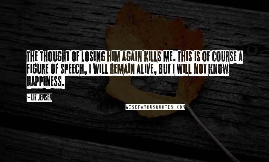 Liz Jensen Quotes: The thought of losing him again kills me. This is of course a figure of speech, I will remain alive, but I will not know happiness.