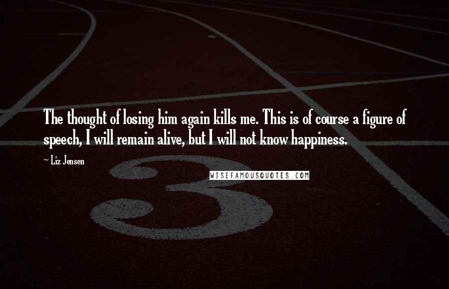 Liz Jensen Quotes: The thought of losing him again kills me. This is of course a figure of speech, I will remain alive, but I will not know happiness.