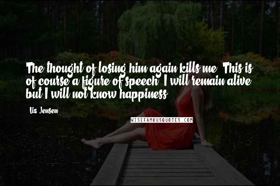 Liz Jensen Quotes: The thought of losing him again kills me. This is of course a figure of speech, I will remain alive, but I will not know happiness.