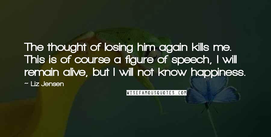 Liz Jensen Quotes: The thought of losing him again kills me. This is of course a figure of speech, I will remain alive, but I will not know happiness.