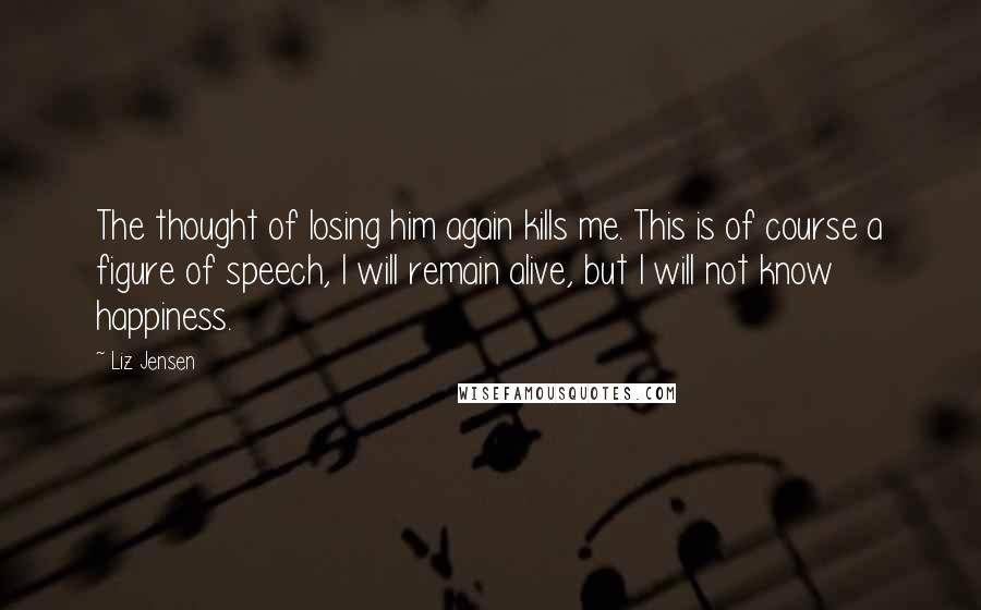 Liz Jensen Quotes: The thought of losing him again kills me. This is of course a figure of speech, I will remain alive, but I will not know happiness.