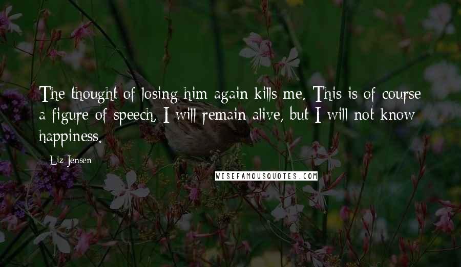 Liz Jensen Quotes: The thought of losing him again kills me. This is of course a figure of speech, I will remain alive, but I will not know happiness.