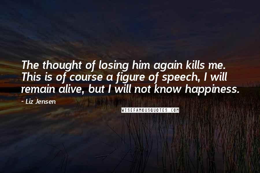 Liz Jensen Quotes: The thought of losing him again kills me. This is of course a figure of speech, I will remain alive, but I will not know happiness.