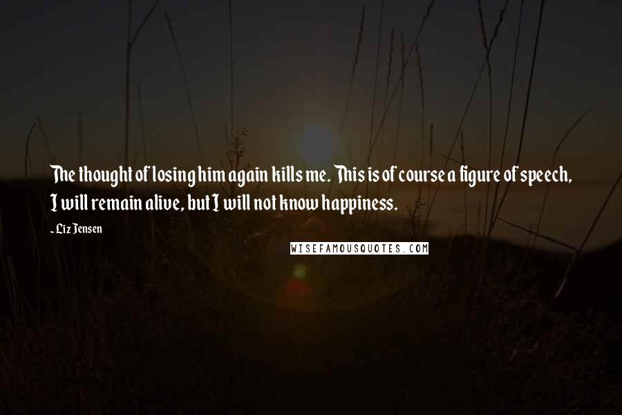 Liz Jensen Quotes: The thought of losing him again kills me. This is of course a figure of speech, I will remain alive, but I will not know happiness.