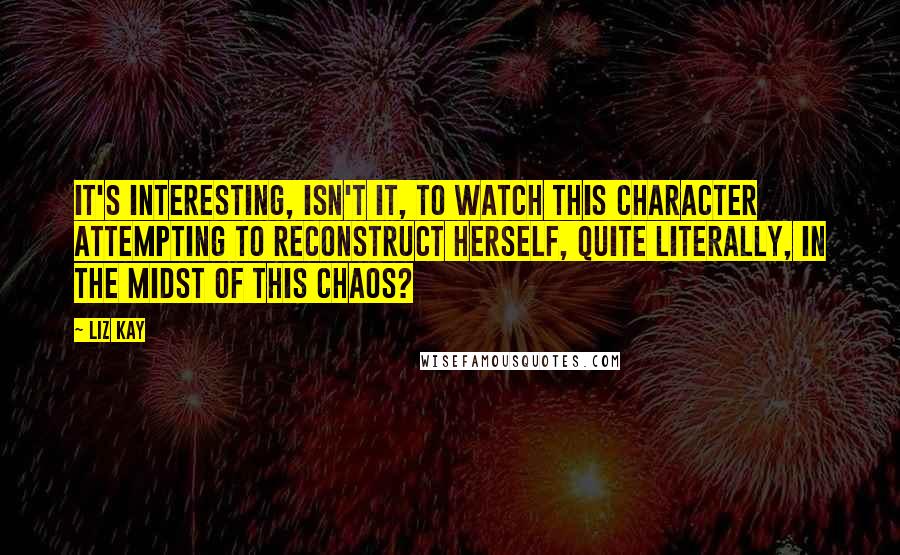 Liz Kay Quotes: It's interesting, isn't it, to watch this character attempting to reconstruct herself, quite literally, in the midst of this chaos?