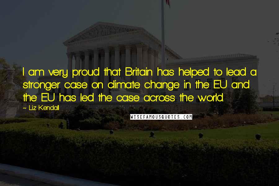 Liz Kendall Quotes: I am very proud that Britain has helped to lead a stronger case on climate change in the EU and the EU has led the case across the world.