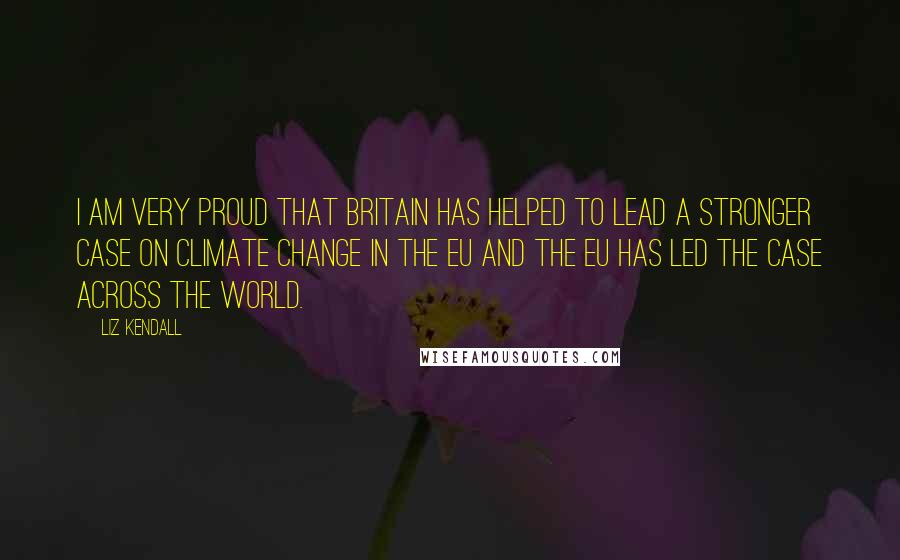 Liz Kendall Quotes: I am very proud that Britain has helped to lead a stronger case on climate change in the EU and the EU has led the case across the world.