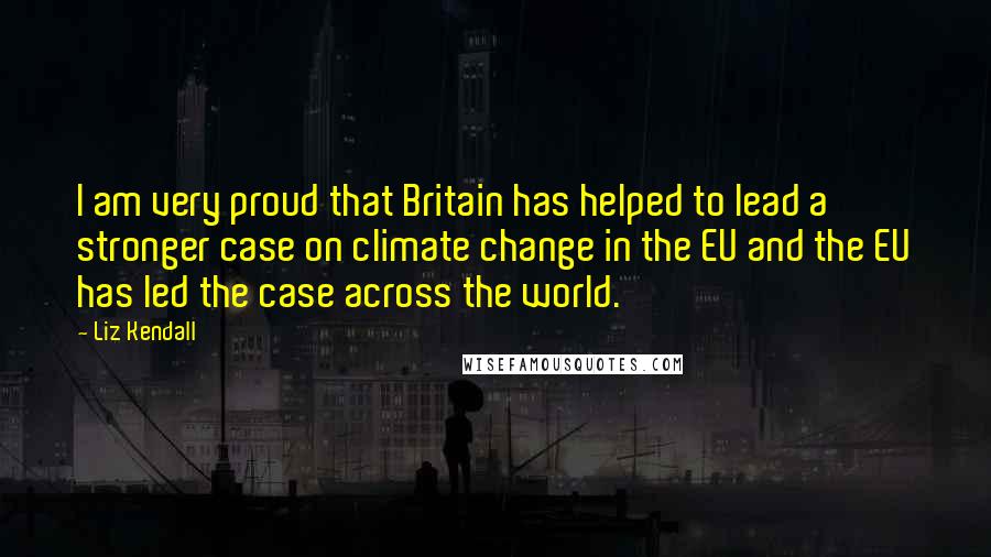 Liz Kendall Quotes: I am very proud that Britain has helped to lead a stronger case on climate change in the EU and the EU has led the case across the world.