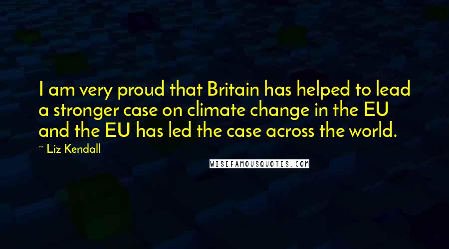 Liz Kendall Quotes: I am very proud that Britain has helped to lead a stronger case on climate change in the EU and the EU has led the case across the world.