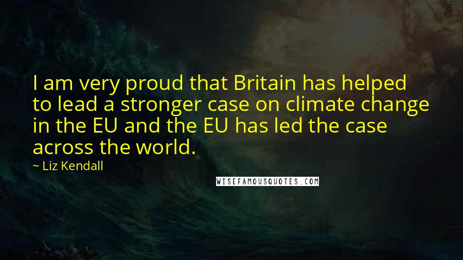 Liz Kendall Quotes: I am very proud that Britain has helped to lead a stronger case on climate change in the EU and the EU has led the case across the world.